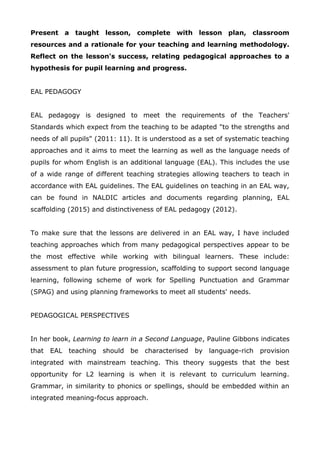 Present a taught lesson, complete with lesson plan, classroom
resources and a rationale for your teaching and learning methodology.
Reflect on the lesson's success, relating pedagogical approaches to a
hypothesis for pupil learning and progress.
EAL PEDAGOGY
EAL pedagogy is designed to meet the requirements of the Teachers'
Standards which expect from the teaching to be adapted "to the strengths and
needs of all pupils" (2011: 11). It is understood as a set of systematic teaching
approaches and it aims to meet the learning as well as the language needs of
pupils for whom English is an additional language (EAL). This includes the use
of a wide range of different teaching strategies allowing teachers to teach in
accordance with EAL guidelines. The EAL guidelines on teaching in an EAL way,
can be found in NALDIC articles and documents regarding planning, EAL
scaffolding (2015) and distinctiveness of EAL pedagogy (2012).
To make sure that the lessons are delivered in an EAL way, I have included
teaching approaches which from many pedagogical perspectives appear to be
the most effective while working with bilingual learners. These include:
assessment to plan future progression, scaffolding to support second language
learning, following scheme of work for Spelling Punctuation and Grammar
(SPAG) and using planning frameworks to meet all students' needs.
PEDAGOGICAL PERSPECTIVES
In her book, Learning to learn in a Second Language, Pauline Gibbons indicates
that EAL teaching should be characterised by language-rich provision
integrated with mainstream teaching. This theory suggests that the best
opportunity for L2 learning is when it is relevant to curriculum learning.
Grammar, in similarity to phonics or spellings, should be embedded within an
integrated meaning-focus approach.
 