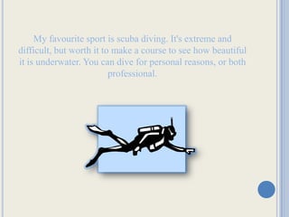 My favourite sport is scuba diving. It's extreme and difficult, but worth it to make a course to see how beautiful it is underwater. You can dive for personal reasons, or both professional.