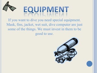 equipmentIf you want to dive you need special equipment. Mask, fins, jacket, wet suit, dive computer are just some of the things. We must invest in them to be good to use.