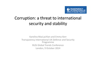 Corruption: a threat to international 
security and stability 
Karolina MacLachlan and Emma Kerr 
Transparency International UK-Defence and Security 
Programme 
RUSI Global Trends Conference 
London, 9 October 2014 
 