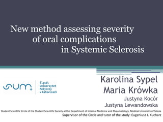 New method assessing severity
of oral complications
in Systemic Sclerosis
Karolina Sypel
Maria Krówka
Justyna Kocór
Justyna Lewandowska
Student Scientific Circle of the Student Scientific Society at the Department of Internal Medicine and Rheumatology, Medical University of Silesia
Supervisor of the Circle and tutor of the study: Eugeniusz J. Kucharz
 