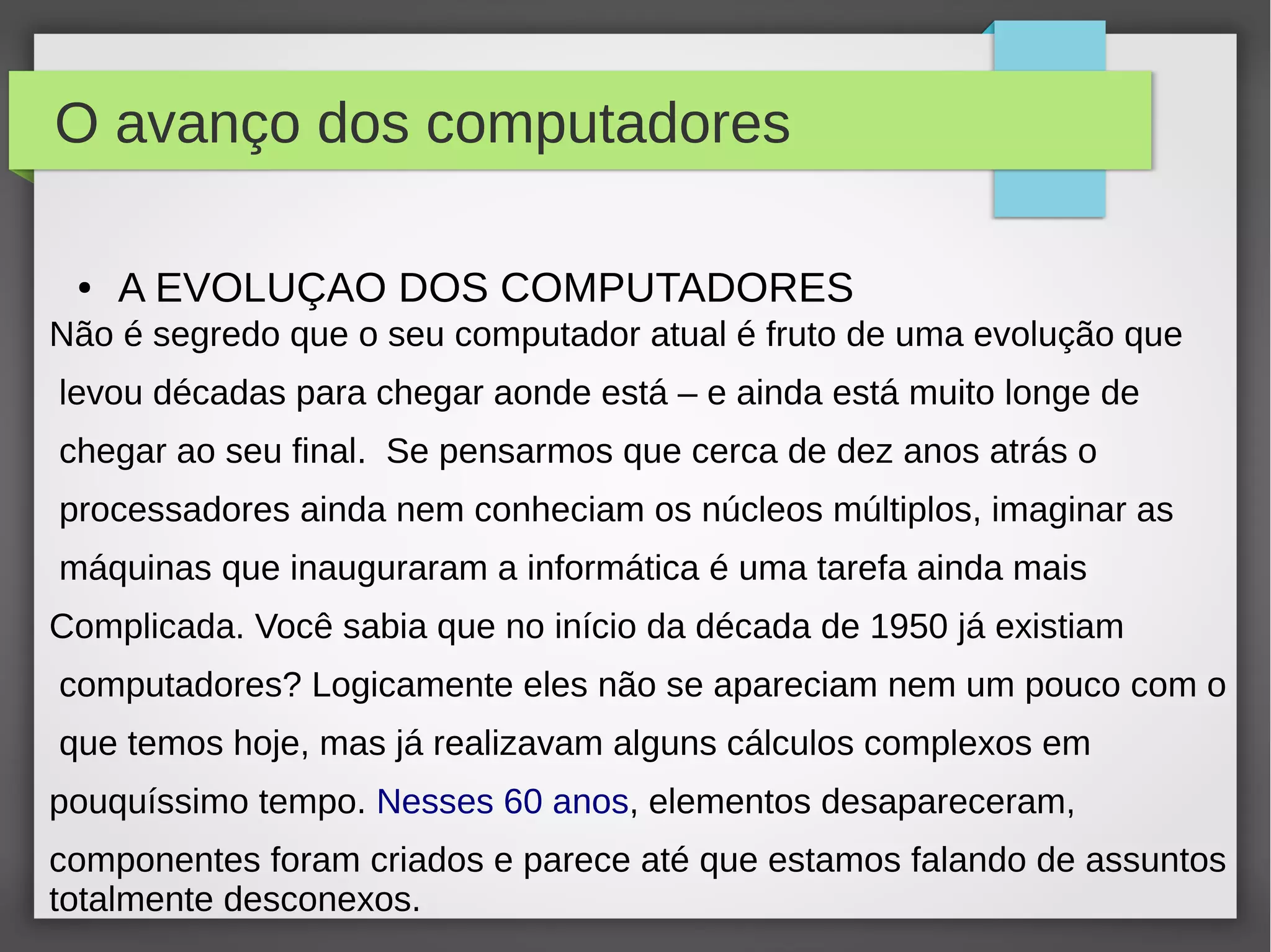 O avanço dos computadores 
● A EVOLUÇAO DOS COMPUTADORES 
Não é segredo que o seu computador atual é fruto de uma evolução que 
levou décadas para chegar aonde está – e ainda está muito longe de 
chegar ao seu final. Se pensarmos que cerca de dez anos atrás o 
processadores ainda nem conheciam os núcleos múltiplos, imaginar as 
máquinas que inauguraram a informática é uma tarefa ainda mais 
Complicada. Você sabia que no início da década de 1950 já existiam 
computadores? Logicamente eles não se apareciam nem um pouco com o 
que temos hoje, mas já realizavam alguns cálculos complexos em 
pouquíssimo tempo. Nesses 60 anos, elementos desapareceram, 
componentes foram criados e parece até que estamos falando de assuntos 
totalmente desconexos. 
 