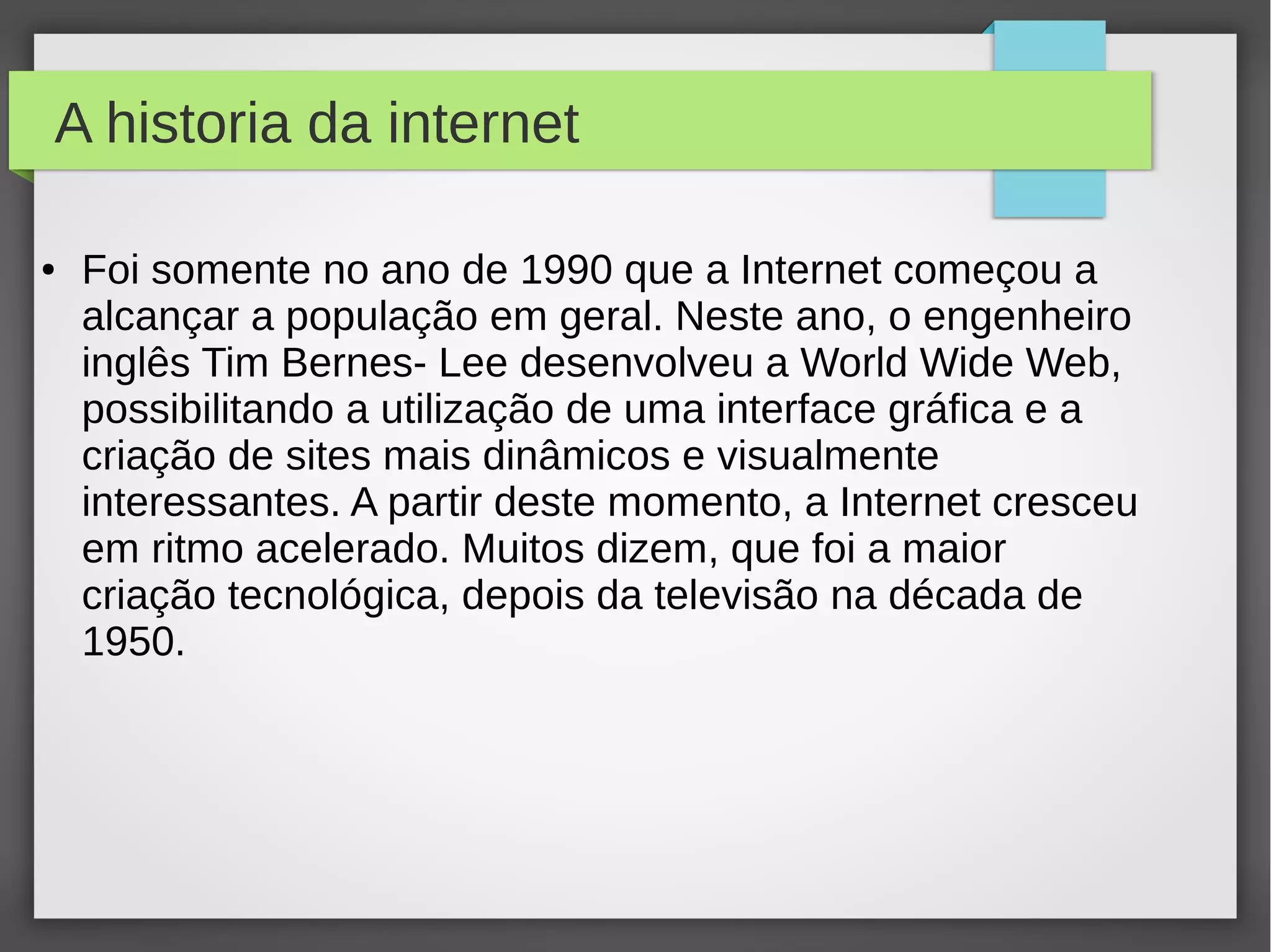 A historia da internet 
● Foi somente no ano de 1990 que a Internet começou a 
alcançar a população em geral. Neste ano, o engenheiro 
inglês Tim Bernes- Lee desenvolveu a World Wide Web, 
possibilitando a utilização de uma interface gráfica e a 
criação de sites mais dinâmicos e visualmente 
interessantes. A partir deste momento, a Internet cresceu 
em ritmo acelerado. Muitos dizem, que foi a maior 
criação tecnológica, depois da televisão na década de 
1950. 
 