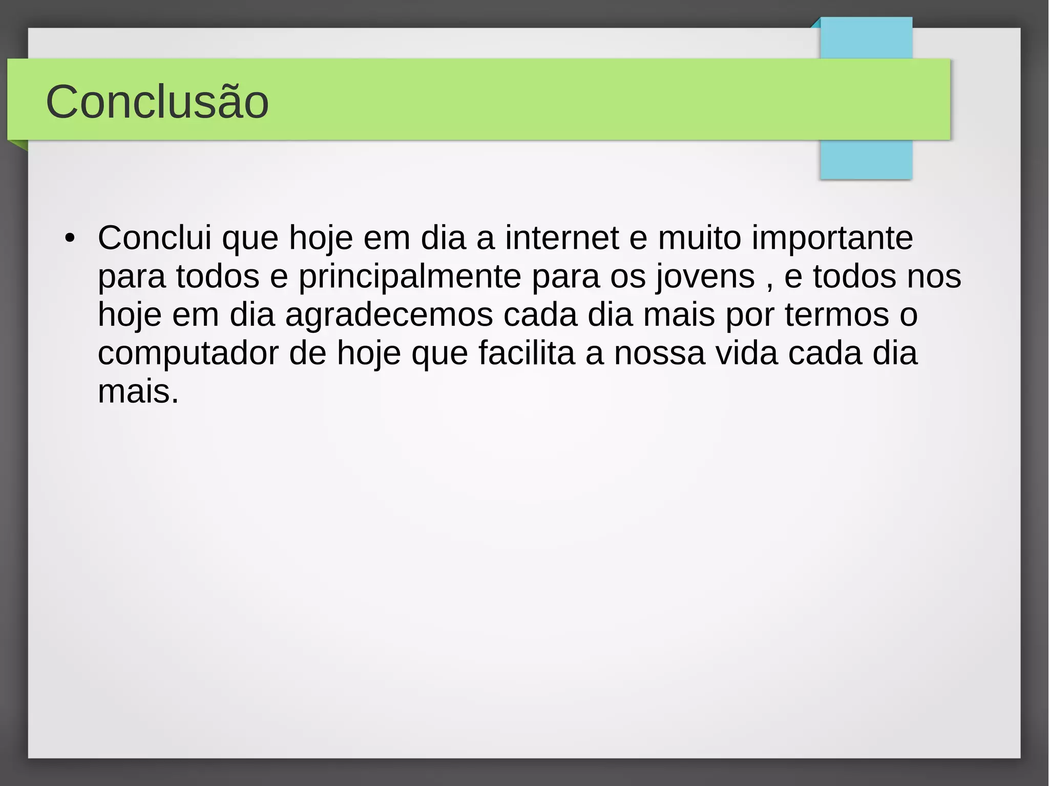 Conclusão 
● Conclui que hoje em dia a internet e muito importante 
para todos e principalmente para os jovens , e todos nos 
hoje em dia agradecemos cada dia mais por termos o 
computador de hoje que facilita a nossa vida cada dia 
mais. 
