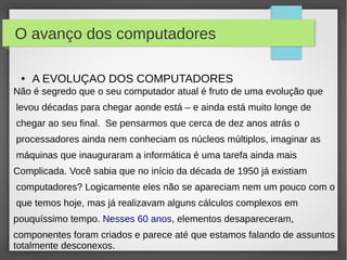 O avanço dos computadores 
● A EVOLUÇAO DOS COMPUTADORES 
Não é segredo que o seu computador atual é fruto de uma evolução que 
levou décadas para chegar aonde está – e ainda está muito longe de 
chegar ao seu final. Se pensarmos que cerca de dez anos atrás o 
processadores ainda nem conheciam os núcleos múltiplos, imaginar as 
máquinas que inauguraram a informática é uma tarefa ainda mais 
Complicada. Você sabia que no início da década de 1950 já existiam 
computadores? Logicamente eles não se apareciam nem um pouco com o 
que temos hoje, mas já realizavam alguns cálculos complexos em 
pouquíssimo tempo. Nesses 60 anos, elementos desapareceram, 
componentes foram criados e parece até que estamos falando de assuntos 
totalmente desconexos. 
 