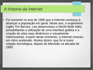 A historia da internet 
● Foi somente no ano de 1990 que a Internet começou a 
alcançar a população em geral. Neste ano, o engenheiro 
inglês Tim Bernes- Lee desenvolveu a World Wide Web, 
possibilitando a utilização de uma interface gráfica e a 
criação de sites mais dinâmicos e visualmente 
interessantes. A partir deste momento, a Internet cresceu 
em ritmo acelerado. Muitos dizem, que foi a maior 
criação tecnológica, depois da televisão na década de 
1950. 
 
