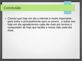 Conclusão 
● Conclui que hoje em dia a internet e muito importante 
para todos e principalmente para os jovens , e todos nos 
hoje em dia agradecemos cada dia mais por termos o 
computador de hoje que facilita a nossa vida cada dia 
mais. 
