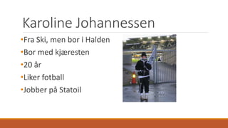 Karoline Johannessen 
•Fra Ski, men bor i Halden 
•Bor med kjæresten 
•20 år 
•Liker fotball 
•Jobber på Statoil 
 