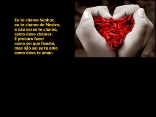 Eu te chamo Senhor, eu te chamo de Mestre, e não sei se te chamo, como devo chamar. E procuro fazer como sei que fizeste, mas não sei se te amo como devo te amar.  