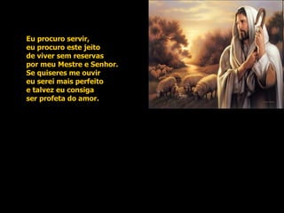 Eu procuro servir, eu procuro este jeito de viver sem reservas por meu Mestre e Senhor. Se quiseres me ouvir eu serei mais perfeito e talvez eu consiga ser profeta do amor.  