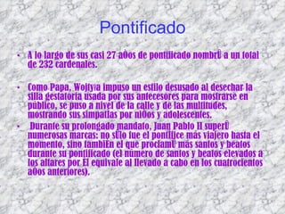 Pontificado A lo largo de sus casi 27 años de pontificado nombró a un total de 232 cardenales. Como Papa, Wojtyła impuso un estilo desusado al desechar la silla gestatoria usada por sus antecesores para mostrarse en público, se puso a nivel de la calle y de las multitudes, mostrando sus simpatías por niños y adolescentes.  Durante su prolongado mandato, Juan Pablo II superó numerosas marcas: no sólo fue el pontífice más viajero hasta el momento, sino también el que proclamó más santos y beatos durante su pontificado (el número de santos y beatos elevados a los altares por él equivale al llevado a cabo en los cuatrocientos años anteriores).  