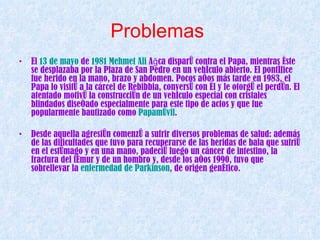 Problemas   El  13 de mayo  de  1981   Mehmet  Ali  Ağca  disparó contra el Papa, mientras éste se desplazaba por la Plaza de San Pedro en un vehículo abierto. El pontífice fue herido en la mano, brazo y abdomen. Pocos años más tarde en 1983, el Papa lo visitó a la cárcel de Rebibbia, conversó con él y le otorgó el perdón. El atentado motivó la construcción de un vehículo especial con cristales blindados diseñado especialmente para este tipo de actos y que fue popularmente bautizado como  Papamóvil .  Desde aquella agresión comenzó a sufrir diversos problemas de salud: además de las dificultades que tuvo para recuperarse de las heridas de bala que sufrió en el estómago y en una mano, padeció luego un cáncer de intestino, la fractura del fémur y de un hombro y, desde los años 1990, tuvo que sobrellevar la  enfermedad de Parkinson , de origen genético.   