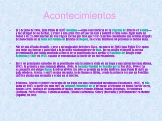 Acontecimientos   El 1 de julio de 1986, Juan Pablo II visitó  Colombia  —como consecuencia de la  tragedia  de  Armero  en  Tolima — y fue al lugar de los hechos, y frente a una gran cruz oró por un rato y nombró el sitio como  lugar santo  en honor a los 25.000 muertos de esa trágica escena que tuvo que vivir el pueblo colombiano una semana después del holocausto de la  toma del  Palacio  de  Justicia  en  Bogotá , en el cual murieron 80 personas (o incluso más). Más de una década después, y pese a su implacable deterioro físico, en marzo de 2003 Juan Pablo II se opuso con todas sus fuerzas y autoridad a la invasión estadounidense de  Irak . En esa misión evidenció la misma determinación que había mostrado al inicio de su pontificado para mediar el  Conflicto  del  Beagle  entre  Argentina  y  Chile  en  1978 , cuando se encontraban al borde de un enfrentamiento. Entre los principales episodios de su pontificado está la primera visita de un Papa a una iglesia luterana (Roma, 1983), la primera a una sinagoga (Roma, 1986), la  Jornada Mundial de  Oración  por la  Paz  (Asís, 1986) y la excomunión del obispo  Marcel  Lefebvre  (1988). Ese año se produjo un hecho histórico: Juan Pablo II visitó un país ortodoxo, Grecia, y entró en una mezquita, la de Damasco (Siria), siendo la primera vez que un Pontífice católico pisaba una mezquita y oraba en su interior. Asimismo, figuran el primer encuentro de un Papa con una comunidad musulmana (Casablanca, 1985), el  Año   Santo  de 1983, a partir del cual creó las  Jornadas   Mundiales  de la  Juventud , celebradas en Roma (varias veces), Buenos Aires, Santiago de Compostela (España), Denver (Estados Unidos), Manila (Filipinas), Czestochowa (Polonia), París (Francia), Toronto (Canadá), Colonia (Alemania), Sídney (Australia) y próximamente en Madrid (España) en 2011.  