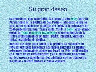 Su gran deseo Su gran deseo, que materializó, fue llegar al año  2000 , abrir la Puerta Santa de la Basílica de San Pedro e introducir la Iglesia en el tercer milenio con el Jubileo del 2000. En la primavera de 2000 pudo por fin pisar Tierra Santa. Visitó el  Monte  Nebo , donde (según la  Tanaj  o  Antiguo Testamento ) el profeta Moisés vio la Tierra Prometida antes de morir; Belén, Jerusalén, Nazaret y varias localidades de Galilea. Durante ese viaje, Juan Pablo II, el primero en reconocer en 1986 los derechos nacionales del pueblo palestino y entablar relaciones diplomáticas plenas con Israel en 1994, pidió perdón en el Muro de las Lamentaciones y en el Museo del Holocausto por los errores cometidos por los cristianos que persiguieron a los judíos y celebró misa en el Santo Sepulcro. 