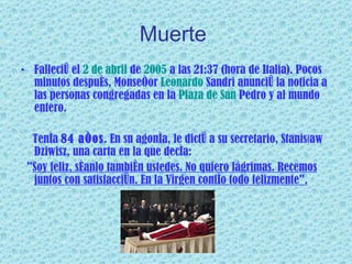 Muerte   Falleció el  2 de abril  de  2005  a las 21:37 (hora de Italia). Pocos minutos después, Monseñor  Leonardo  Sandri  anunció la noticia a las personas congregadas en la  Plaza  de San  Pedro  y al mundo entero.  Tenía  84 años . En su agonía, le dictó a su secretario, Stanisław Dziwisz, una carta en la que decía: " Soy feliz, séanlo también ustedes. No quiero lágrimas. Recemos juntos con satisfacción. En la Virgen confío todo felizmente". 
