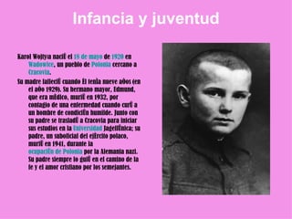Infancia  y  juventud Karol Wojtyła nació el  18 de mayo  de  1920  en  Wadowice , un pueblo de  Polonia  cercano a  Cracovia .  Su madre falleció cuando él tenía nueve años (en el año 1929). Su hermano mayor, Edmund, que era médico, murió en 1932, por contagio de una enfermedad cuando curó a un hombre de condición humilde. Junto con su padre se trasladó a Cracovia para iniciar sus estudios en la  Universidad  Jagellónica ; su padre, un suboficial del ejército polaco, murió en 1941, durante la  ocupación de Polonia  por la Alemania nazi. Su padre siempre lo guió en el camino de la fe y el amor cristiano por los semejantes.  