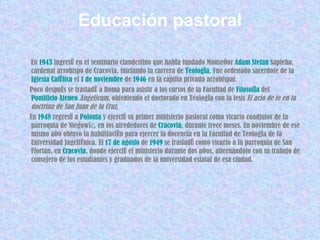 Educación pastoral En  1943  ingresó en el seminario clandestino que había fundado Monseñor  Adam   Stefan   Sapieha , cardenal arzobispo de Cracovia, iniciando la carrera de  Teología . Fue ordenado sacerdote de la  Iglesia Católica  el  1 de noviembre  de  1946  en la capilla privada arzobispal. Poco después se trasladó a Roma para asistir a los cursos de la Facultad de  Filosofía  del  Pontificio Ateneo  Angelicum , obteniendo el doctorado en Teología con la tesis  El acto de fe en la doctrina de San Juan de la Cruz . En  1948  regresó a  Polonia  y ejerció su primer ministerio pastoral como vicario coadjutor de la parroquia de Niegowić, en los alrededores de  Cracovia , durante trece meses. En noviembre de ese mismo año obtuvo la habilitación para ejercer la docencia en la Facultad de Teología de la Universidad Jagellónica. El  17 de agosto  de  1949  se trasladó como vicario a la parroquia de San Florián, en  Cracovia , donde ejerció el ministerio durante dos años, alternándolo con su trabajo de consejero de los estudiantes y graduados de la universidad estatal de esa ciudad.  