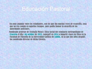 Educación Pastoral Era muy popular entre los estudiantes, con los que iba muchas veces de excursión, cosa que no era común en aquellos tiempos, pues podía llamar la atención de las autoridades policiales. Nombrado profesor de Teología Moral y Ética Social del seminario metropolitano de  Cracovia  el día  1 de octubre  de  1953 , comenzó en  1954  a impartir clases de Ética en la Facultad de Filosofía de la Universidad Católica de  Lublin , en la que dos años después fue nombrado director de dicha Cátedra. 