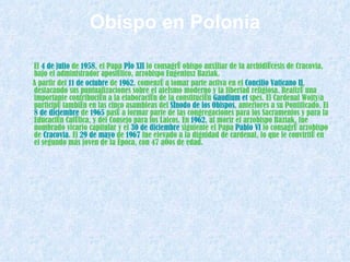 Obispo en Polonia El  4 de julio  de  1958 , el Papa  Pío XII  lo consagró obispo auxiliar de la archidiócesis de Cracovia, bajo el administrador apostólico, arzobispo Eugeniusz Baziak. A partir del  11 de octubre  de  1962 , comenzó a tomar parte activa en el  Concilio Vaticano II , destacando sus puntualizaciones sobre el ateísmo moderno y la libertad religiosa. Realizó una importante contribución a la elaboración de la constitución  Gaudium  et  spes . El Cardenal Wojtyła participó también en las cinco asambleas del  Sínodo de los Obispos , anteriores a su Pontificado. El  8 de diciembre  de  1965  pasó a formar parte de las congregaciones para los Sacramentos y para la Educación Católica, y del Consejo para los Laicos. En  1962 , al morir el arzobispo Baziak, fue nombrado vicario capitular y el  30 de diciembre  siguiente el Papa  Pablo VI  lo consagró arzobispo de  Cracovia . El  29 de mayo  de  1967  fue elevado a la dignidad de cardenal, lo que le convirtió en el segundo más joven de la época, con 47 años de edad. 