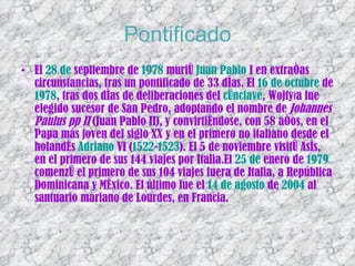Pontificado El  28 de  septiembre  de  1978  murió  Juan  Pablo  I  en extrañas circunstancias, tras un pontificado de 33 días. El  16 de octubre  de  1978 , tras dos días de deliberaciones del  cónclave , Wojtyła fue elegido sucesor de San Pedro, adoptando el nombre de  Johannes Paulus pp II  (Juan Pablo II), y convirtiéndose, con 58 años, en el Papa más joven del siglo XX y en el primero no italiano desde el holandés  Adriano  VI  ( 1522 - 1523 ). El 5 de noviembre visitó Asís, en el primero de sus 144 viajes por Italia.El  25 de  enero  de  1979  comenzó el primero de sus 104 viajes fuera de Italia, a República Dominicana y México. El último fue el  14 de agosto  de  2004  al santuario mariano de Lourdes, en Francia.  