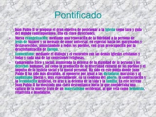 Pontificado Juan Pablo II se propuso el gran objetivo de posicionar a la  Iglesia  como faro y guía del mundo contemporáneo. Ello en cinco direcciones: Nueva  evangelización : mediante una renovación de la fidelidad a la persona de  Jesús de  Nazaret  y su mensaje de amor universal, en especial hacia los marginados y desfavorecidos, anunciándolo a todos los pueblos, con gran preocupación por la descristianización de  Europa .  Ecumenismo : mediante el diálogo y el encuentro con las demás iglesias cristianas y todas y cada una de las confesiones religiosas.  Compromiso ético y social: asumiendo la defensa de la dignidad de la persona y los  derechos   humanos , así como la promoción de la diversidad cultural de los pueblos y el impulso de la justicia social y la moral personal. Ha sido en este punto donde Juan Pablo II ha sido más discutido, al oponerse por igual a las  dictaduras  marxistas y al  capitalismo  liberal y, muy especialmente, en su condena del  aborto , la contracepción y la  fecundación  artificial , en aras a la defensa de la vida y la  familia . En este terreno Juan Pablo II ha mostrado una clara desconfianza hacia lo que consideraba una cultura de la muerte fruto de un  materialismo  occidental, al que veía como  hedonista , relativista e insolidario.  