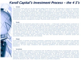 Karoll Capital’s Investment Process – the 4 S’s
Screen
The process starts with our on-the-ground analyst team screening the landscape in search of investment
opportunities in Emerging Europe. We apply filters in terms of liquidity (time needed to enter/exit
investment), market cap, transparency, corporate governance, etc. As a result, our investment universe
comprises around 500 stocks out of some 3 000 listed companies in Central and Eastern Europe. Our major
advantage is the freedom to deviate from local indices based on our views. This gives us flexibility in our
investment choice, regularly leading to superior results and outperformance of benchmarks and peers. Using
proprietary analytical tools and exchange with local contacts, we seek to pinpoint stocks that are trading at a
discount or that are in a position to undergo some fundamental change. Examples of such events are
turnaround situations, management changes, financial results surprises, etc.
Study
The generation of investment ideas leads to the next step -- a thorough in-depth analysis conducted in
house. Because of market inefficiencies we believe Emerging Europe is abundant with mispriced assets. In
estimating the true value of a stock we study the firm’s business model and its ability to realize returns
greater than the cost of capital, the shareholder structure and management capabilities, sector dynamics and
overall market position. We strive to find companies with improving profitability margins and low debt levels
that are traded at a discount to peers. On-site visits and regular contact with company representatives are a
key part of research as well. In addition to employing valuation methods, we also consider investor
psychology, liquidity and order flows. The outcome of the investment assessment is the analyst proposal to
the investment committee, which summarizes the case, the rationale behind it, potential upside and
associated triggers, as well as the risks involved.
Shape
Karoll Capital’s 4-member investment committee, supported by our analyst team, examines the selected
investment proposals in view of portfolio construction. In the case of managed accounts / mandates the
decision is collective. Convening each month, the committee decides on position weight changes and/or
liquidations. At each stage, compliance with regulatory guidelines and client-tailored requirements are
factored in.
Scrutinize
Finally, the investment portfolio is monitored with all different positions being systematically scrutinized.
The investment team applies in-house processes and practices enabling it to adequately react to the
different triggers causing distortions to the investment case. As part of the process our analysts and
portfolio managers follow up with the companies’ management, screen the sector competitors and general
business/political environment. Conducting attribution and risk management analysis on the portfolio
holdings is essential. Any resulting concerns related to the investment case prompt reviews of the rationale
behind the decision to add / hold/ reduce the stock as a portfolio component.
 