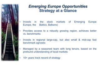 Emerging Europe Opportunities
Strategy at a Glance
Invests in the stock markets of Emerging Europe
Europe, the Baltics, Balkans)
Provides access to a robustly growing region, achieves better
vs. benchmarks
Invests in regional large-cap, but also small & mid-cap fast
benchmark agnostic
Managed by a seasoned team with long tenure, based on the
profound understanding of local markets
10+ years track record of strategy
 