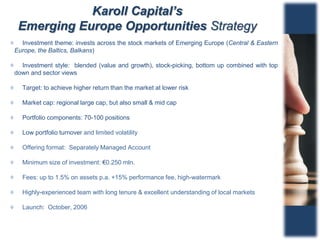 Karoll Capital’s
Emerging Europe Opportunities Strategy
Investment theme: invests across the stock markets of Emerging Europe (Central & Eastern
Europe, the Baltics, Balkans)
Investment style: blended (value and growth), stock-picking, bottom up combined with top
down and sector views
Target: to achieve higher return than the market at lower risk
Market cap: regional large cap, but also small & mid cap
Portfolio components: 70-100 positions
Low portfolio turnover and limited volatility
Offering format: Separately Managed Account
Minimum size of investment: €0.250 mln.
Fees: up to 1.5% on assets p.a. +15% performance fee, high-watermark
Highly-experienced team with long tenure & excellent understanding of local markets
Launch: October, 2006
 