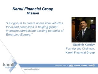 Karoll Financial Group
Mission
“Our goal is to create accessible vehicles,
tools and processes in helping global
investors harness the exciting potential of
Emerging Europe.”
Stanimir Karolev
Founder and Chairman,
Karoll Financial Group
 