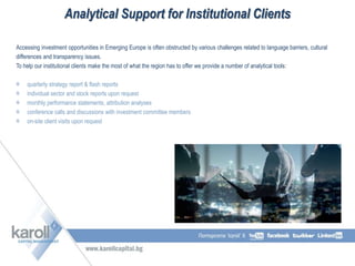 Accessing investment opportunities in Emerging Europe is often obstructed by various challenges related to language barriers, cultural
differences and transparency issues.
To help our institutional clients make the most of what the region has to offer we provide a number of analytical tools:
quarterly strategy report & flash reports
individual sector and stock reports upon request
monthly performance statements, attribution analyses
conference calls and discussions with investment committee members
on-site client visits upon request
Analytical Support for Institutional Clients
 