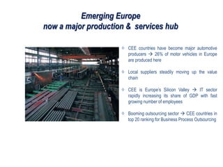 Emerging Europe
now a major production & services hub
CEE countries have become major automotive
producers  26% of motor vehicles in Europe
are produced here
Local suppliers steadily moving up the value
chain
CEE is Europe’s Silicon Valley  IT sector
rapidly increasing its share of GDP with fast
growing number of employees
Booming outsourcing sector  CEE countries in
top 20 ranking for Business Process Outsourcing
 
