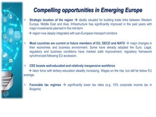 Compelling opportunities in Emerging Europe
Strategic location of the region  ideally situated for building trade links between Western
Europe, Middle East and Asia. Infrastructure has significantly improved in the past years with
major investments planned in the mid term
 region now deeply integrated with pan-European transport corridors
Most countries are current or future members of EU, OECD and NATO  major changes in
their economies and business environment. Some have already adopted the Euro. Legal,
regulatory and business conditions have marked solid improvement; regulatory framework
synchronized following EU accession.
CEE boasts well-educated and relatively inexpensive workforce
 labor force with tertiary education steadily increasing. Wages on the rise, but still far below EU
average.
Favorable tax regimes  significantly lower tax rates (e.g. 10% corporate income tax in
Bulgaria)
 