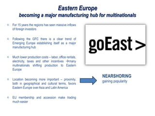 Eastern Europe
becoming a major manufacturing hub for multinationals
For 15 years the regions has seen massive inflows
of foreign investors
Following the GFC there is a clear trend of
Emerging Europe establishing itself as a major
manufacturing hub
Much lower production costs – labor, office rentals,
electricity, taxes and other incentives many
multinationals shifting production to Eastern
Europe
Location becoming more important – proximity,
both in geographical and cultural terms, favors
Eastern Europe over Asia and Latin America
EU membership and accession make trading
much easier
NEARSHORING
gaining popularity
 