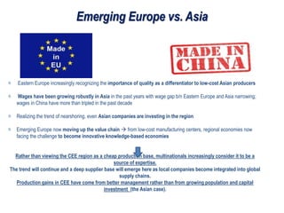 Emerging Europe vs. Asia
Eastern Europe increasingly recognizing the importance of quality as a differentiator to low-cost Asian producers
Wages have been growing robustly in Asia in the past years with wage gap b/n Eastern Europe and Asia narrowing;
wages in China have more than tripled in the past decade
Realizing the trend of nearshoring, even Asian companies are investing in the region
Emerging Europe now moving up the value chain  from low-cost manufacturing centers, regional economies now
facing the challenge to become innovative knowledge-based economies
Rather than viewing the CEE region as a cheap production base, multinationals increasingly consider it to be a
source of expertise.
The trend will continue and a deep supplier base will emerge here as local companies become integrated into global
supply chains.
Production gains in CEE have come from better management rather than from growing population and capital
investment (the Asian case).
 