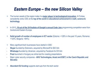 Eastern Europe – the new Silicon Valley
The human assets of the region make it a major player in technological innovation  Forbes
consistently ranks CEE at the top of the world in educational achievement in math, science &
technology.
In 2013, 16 out of the 24 finalists of Google's annual Code Jam programming competition were from
Central and Eastern Europe
Solid growth of number of employees in ICT sector (Estonia: +128% in the past 10 years, Romania:
+120%, Bulgaria: +84%).
Many significant tech businesses have started in CEE:
- Skype founded by Estonians, acquired by Microsoft for $8.5 bln
- Whatsapp founded by Ukrainian, acquired by Facebook for $19 bln
- Prezi launched in Hungary as online tool for creating presentations
- Major cyber security companies - AVG Technologies, Avast and ESET, in the Czech Republic and
Slovakia
Abundant EU funding supports start-ups from the tech sector
 