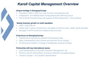 Karoll Capital Management Overview
Unique heritage in Emerging Europe
Founded in Sofia in 2003, our roots are truly in Emerging Europe
Independent and skilled Eastern Europe-based team with long tenure
Part of Karoll Financial Group with support of 200 professionals + 70 local offices
Steady business growth on solid reputation
AUM ~ USD 250 mln.
Assets split in various mutual funds, real estate investment trusts, wealth mgt & mandates
Manages 5 UCITS funds and multiple private accounts
Crisp focus on Emerging Europe
Helping clients harness the potential of Emerging Europe
Deep understanding of the cultures and dynamics of our markets
On-the-ground research coverage of strategically important holdings
Partnership with top international names
Local representative of Schroder Investment Management, UK
Partners with IFC (World Bank), European institutions and global players
Cheverny Capital – our Canadian representative
 
