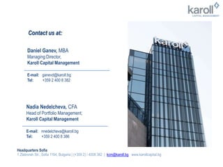 Contact us at:
Daniel Ganev, MBA
Managing Director,
Karoll Capital Management
E-mail: ganevd@karoll.bg
Tel: +359 2 400 8 382
Nadia Nedelcheva, CFA
Head of Portfolio Management,
Karoll Capital Management
E-mail: nnedelcheva@karoll.bg
Tel: +359 2 400 8 386
Headquarters Sofia
1 Zlatovrah Str., Sofia 1164, Bulgaria | (+359 2) / 4008 382 | kcm@karoll.bg www.karollcapital.bg
 