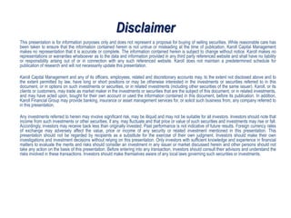 Disclaimer
This presentation is for information purposes only and does not represent a proposal for buying of selling securities. While reasonable care has
been taken to ensure that the information contained herein is not untrue or misleading at the time of publication, Karoll Capital Management
makes no representation that it is accurate or complete. The information contained herein is subject to change without notice. Karoll makes no
representations or warranties whatsoever as to the data and information provided in any third party referenced website and shall have no liability
or responsibility arising out of or in connection with any such referenced website. Karoll does not maintain a predetermined schedule for
publication of research and will not necessarily update this presentation.
Karoll Capital Management and any of its officers, employees, related and discretionary accounts may, to the extent not disclosed above and to
the extent permitted by law, have long or short positions or may be otherwise interested in the investments or securities referred to in this
document, or in options on such investments or securities, or in related investments (including other securities of the same issuer). Karoll, or its
clients or customers, may trade as market maker in the investments or securities that are the subject of this document, or in related investments,
and may have acted upon, bought for their own account or used the information contained in this document, before its publication. In addition,
Karoll Financial Group may provide banking, insurance or asset management services for, or solicit such business from, any company referred to
in this presentation.
Any investments referred to herein may involve significant risk, may be illiquid and may not be suitable for all investors. Investors should note that
income from such investments or other securities, if any, may fluctuate and that price or value of such securities and investments may rise or fall.
Accordingly, investors may receive back less than originally invested. Past performance is not indicative of future results. Foreign currency rates
of exchange may adversely affect the value, price or income of any security or related investment mentioned in this presentation. This
presentation should not be regarded by recipients as a substitute for the exercise of their own judgment. Investors should make their own
investigations and investment decisions without relying on this presentation. Only investors with sufficient knowledge and experience in financial
matters to evaluate the merits and risks should consider an investment in any issuer or market discussed herein and other persons should not
take any action on the basis of this presentation. Before entering into any transaction, investors should consult their advisors and understand the
risks involved in these transactions. Investors should make themselves aware of any local laws governing such securities or investments.
 