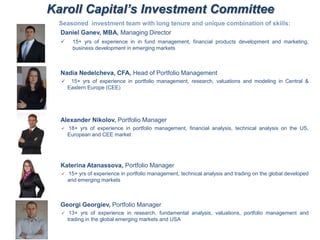 Karoll Capital’s Investment Committee
Seasoned investment team with long tenure and unique combination of skills:
Daniel Ganev, MBA, Managing Director
 15+ yrs of experience in in fund management, financial products development and marketing,
business development in emerging markets
Nadia Nedelcheva, CFA, Head of Portfolio Management
 15+ yrs of experience in portfolio management, research, valuations and modeling in Central &
Eastern Europe (CEE)
Alexander Nikolov, Portfolio Manager
 18+ yrs of experience in portfolio management, financial analysis, technical analysis on the US,
European and CEE market
Katerina Atanassova, Portfolio Manager
 15+ yrs of experience in portfolio management, technical analysis and trading on the global developed
and emerging markets
Georgi Georgiev, Portfolio Manager
 13+ yrs of experience in research, fundamental analysis, valuations, portfolio management and
trading in the global emerging markets and USA
 
