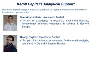 Karoll Capital’s Analytical Support
Our Sofia-based analysts have easy access to regional companies in search of
investment opportunities:
Dimitrios Latitaris, Investment Analyst
 4+ yrs of experience in research, investment banking,
fundamental analysis, valuations in Central & Eastern
Europe
Georgi Raykov, Investment Analyst
 3+ yrs of experience in research, fundamental analysis,
valuations in Central & Eastern Europe
 