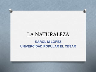LA NATURALEZA
KAROL M LOPEZ
UNIVERCIDAD POPULAR EL CESAR
 