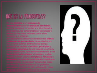 Es una doctrina y un conjunto de 
razonamientos sobre conceptos abstractos 
como la existencia, la verdad y la ética basados 
en la esencia, las características y las causas y 
efectos de las cosas naturales como el ser 
humanos y el universo. 
con este término también se nombran las teorías 
y sistemas de pensamiento desarrollados por 
uno o varios autores dentro de este campo. 
la filosofía es también el espíritu, principios y 
conceptos generales de una materia, una teoría 
o una organización. hace también referencia a una 
forma propia de entender el mundo y la vida. 
filosofía también significa templanza, fortaleza o 
serenidad para afrontar una situación complicada. 
en este sentido, la expresión 'tomarse las cosas 
con filosofía' significa relativizar un problema. 
esta palabra procede del latín philosophĭa, y ésta 
del griego φιλοσοφία ('amor por la sabiduría'). 
 