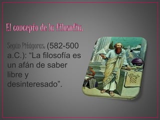 Según Pitágoras: (582-500 
a.C.): “La filosofía es 
un afán de saber 
libre y 
desinteresado”. 
 