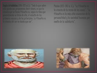 Según Aristóteles (384-322 a.C.): “Todo lo que sobre 
este punto nos proponemos decir ahora, es que la 
ciencia que se llama Filosofía es, según la idea que 
generalmente se tiene de ella, el estudio de las 
primeras causas y de los principios. La filosofía es 
la ciencia del ser en tanto que ser”. 
Platón (427-347 a. C.): “La filosofía es 
la ciencia de la razón de las cosas”. “La 
filosofía es la más alta ascensión de la 
personalidad y la sociedad humana por 
medio de la sabiduría”. 
 