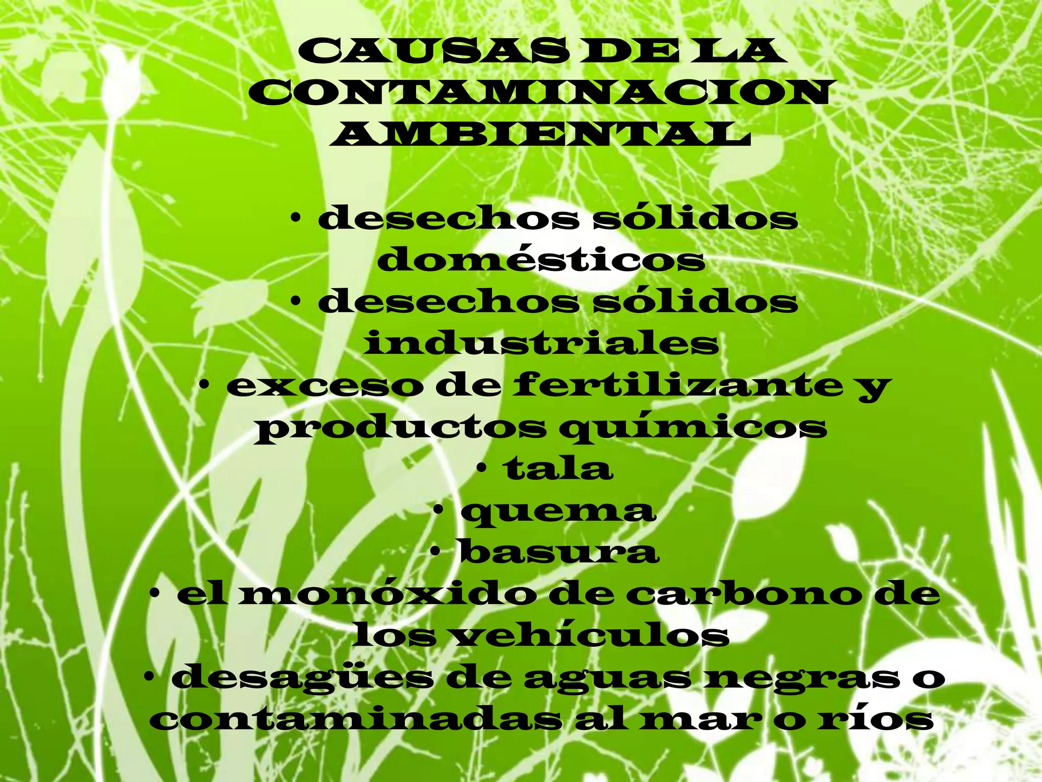 CAUSAS DE LA CONTAMINACION AMBIENTAL • desechos sólidos domésticos• desechos sólidos industriales• exceso de fertilizante y productos químicos• tala• quema• basura• el monóxido de carbono de los vehículos• desagües de aguas negras o contaminadas al mar o ríos