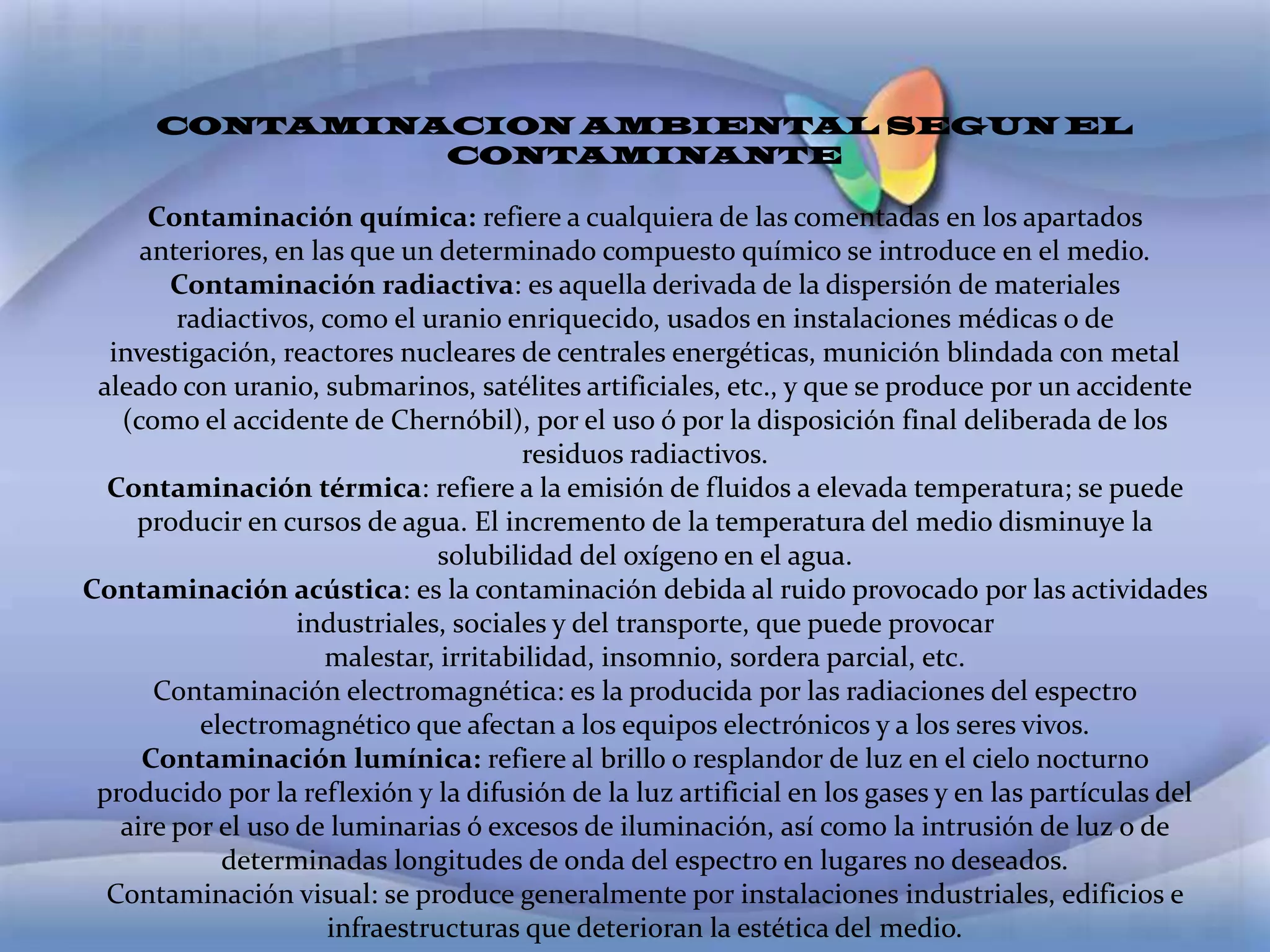 CONTAMINACION AMBIENTAL SEGUN EL CONTAMINANTE Contaminación química: refiere a cualquiera de las comentadas en los apartados anteriores, en las que un determinado compuesto químico se introduce en el medio.Contaminación radiactiva: es aquella derivada de la dispersión de materiales radiactivos, como el uranio enriquecido, usados en instalaciones médicas o de investigación, reactores nucleares de centrales energéticas, munición blindada con metal aleado con uranio, submarinos, satélites artificiales, etc., y que se produce por un accidente (como el accidente de Chernóbil), por el uso ó por la disposición final deliberada de los residuos radiactivos.Contaminación térmica: refiere a la emisión de fluidos a elevada temperatura; se puede producir en cursos de agua. El incremento de la temperatura del medio disminuye la solubilidad del oxígeno en el agua.Contaminación acústica: es la contaminación debida al ruido provocado por las actividades industriales, sociales y del transporte, que puede provocar malestar, irritabilidad, insomnio, sordera parcial, etc.Contaminación electromagnética: es la producida por las radiaciones del espectro electromagnético que afectan a los equipos electrónicos y a los seres vivos.Contaminación lumínica: refiere al brillo o resplandor de luz en el cielo nocturno producido por la reflexión y la difusión de la luz artificial en los gases y en las partículas del aire por el uso de luminarias ó excesos de iluminación, así como la intrusión de luz o de determinadas longitudes de onda del espectro en lugares no deseados.Contaminación visual: se produce generalmente por instalaciones industriales, edificios e infraestructuras que deterioran la estética del medio.