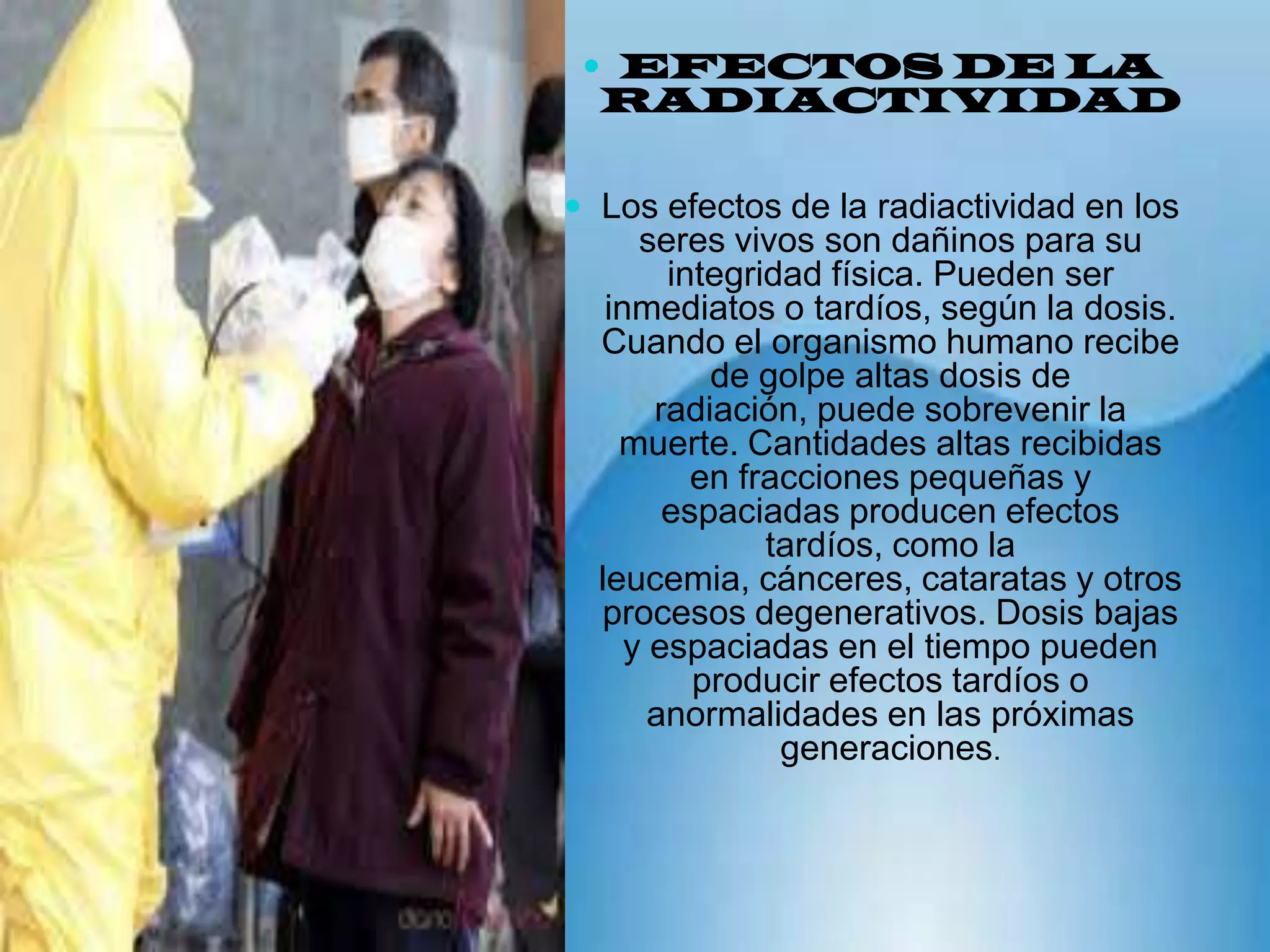 EFECTOS DE LA RADIACTIVIDAD Los efectos de la radiactividad en los seres vivos son dañinos para su integridad física. Pueden ser inmediatos o tardíos, según la dosis. Cuando el organismo humano recibe de golpe altas dosis de radiación, puede sobrevenir la muerte. Cantidades altas recibidas en fracciones pequeñas y espaciadas producen efectos tardíos, como la leucemia, cánceres, cataratas y otros procesos degenerativos. Dosis bajas y espaciadas en el tiempo pueden producir efectos tardíos o anormalidades en las próximas generaciones.
