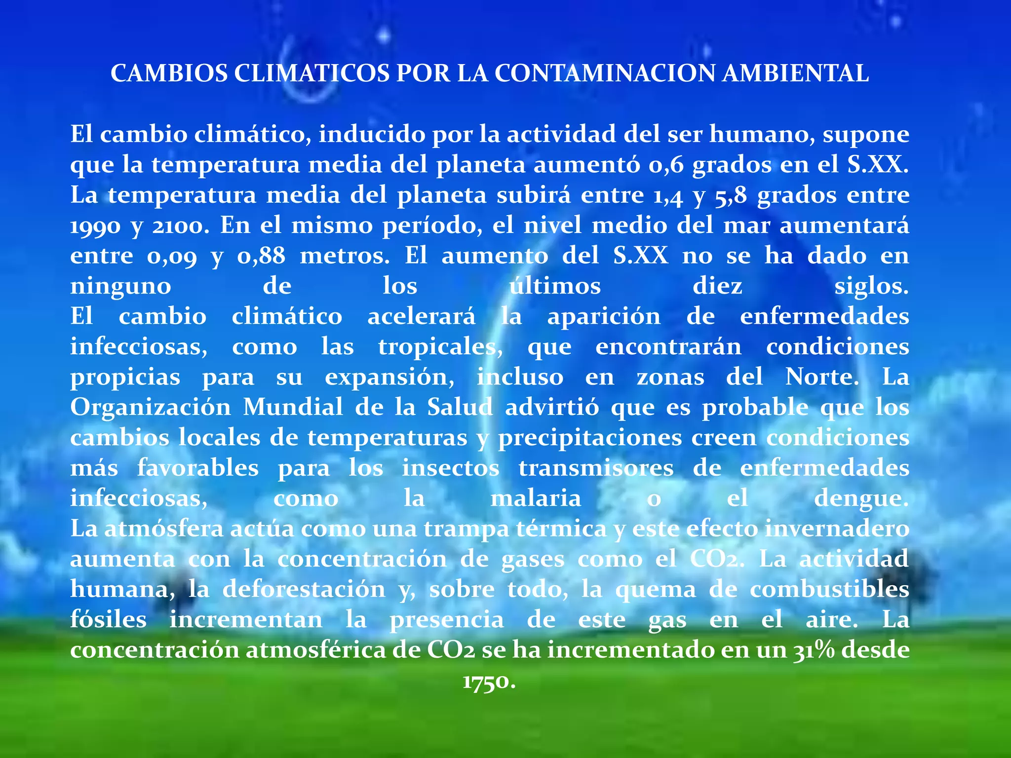 CAMBIOS CLIMATICOS POR LA CONTAMINACION AMBIENTALEl cambio climático, inducido por la actividad del ser humano, supone que la temperatura media del planeta aumentó 0,6 grados en el S.XX. La temperatura media del planeta subirá entre 1,4 y 5,8 grados entre 1990 y 2100. En el mismo período, el nivel medio del mar aumentará entre 0,09 y 0,88 metros. El aumento del S.XX no se ha dado en ninguno de los últimos diez siglos. El cambio climático acelerará la aparición de enfermedades infecciosas, como las tropicales, que encontrarán condiciones propicias para su expansión, incluso en zonas del Norte. La Organización Mundial de la Salud advirtió que es probable que los cambios locales de temperaturas y precipitaciones creen condiciones más favorables para los insectos transmisores de enfermedades infecciosas, como la malaria o el dengue. La atmósfera actúa como una trampa térmica y este efecto invernadero aumenta con la concentración de gases como el CO2. La actividad humana, la deforestación y, sobre todo, la quema de combustibles fósiles incrementan la presencia de este gas en el aire. La concentración atmosférica de CO2 se ha incrementado en un 31% desde 1750. 
