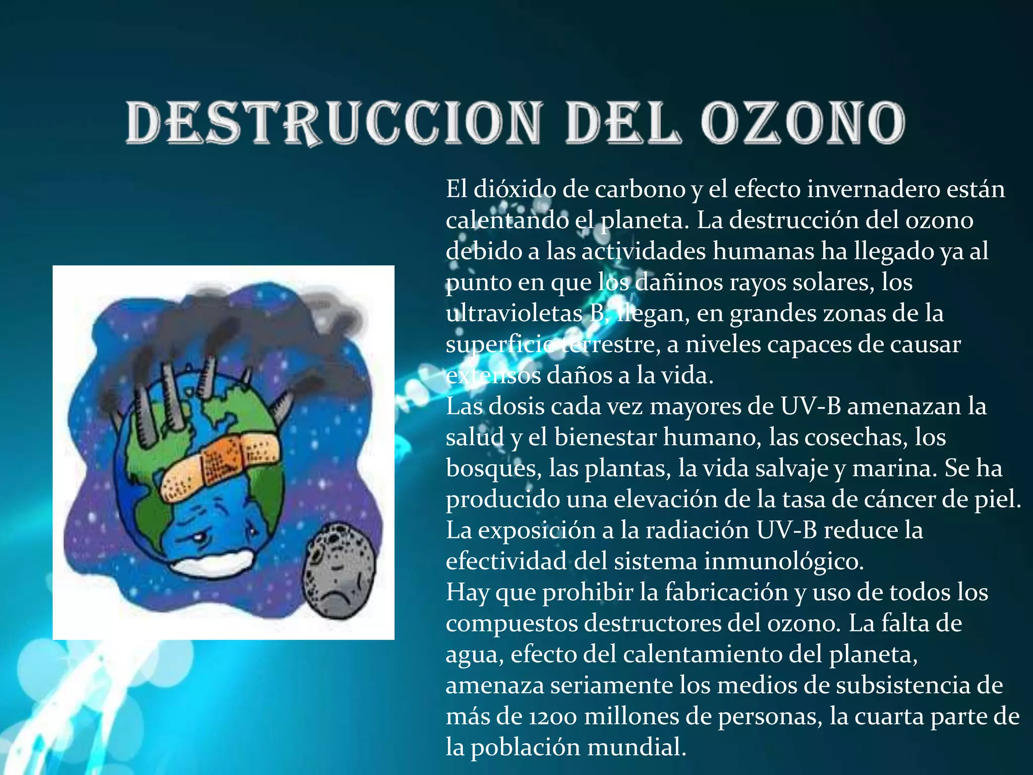 DESTRUCCION DEL OZONOEl dióxido de carbono y el efecto invernadero están calentando el planeta. La destrucción del ozono debido a las actividades humanas ha llegado ya al punto en que los dañinos rayos solares, los ultravioletas B, llegan, en grandes zonas de la superficie terrestre, a niveles capaces de causar extensos daños a la vida. Las dosis cada vez mayores de UV-B amenazan la salud y el bienestar humano, las cosechas, los bosques, las plantas, la vida salvaje y marina. Se ha producido una elevación de la tasa de cáncer de piel. La exposición a la radiación UV-B reduce la efectividad del sistema inmunológico. Hay que prohibir la fabricación y uso de todos los compuestos destructores del ozono. La falta de agua, efecto del calentamiento del planeta, amenaza seriamente los medios de subsistencia de más de 1200 millones de personas, la cuarta parte de la población mundial.