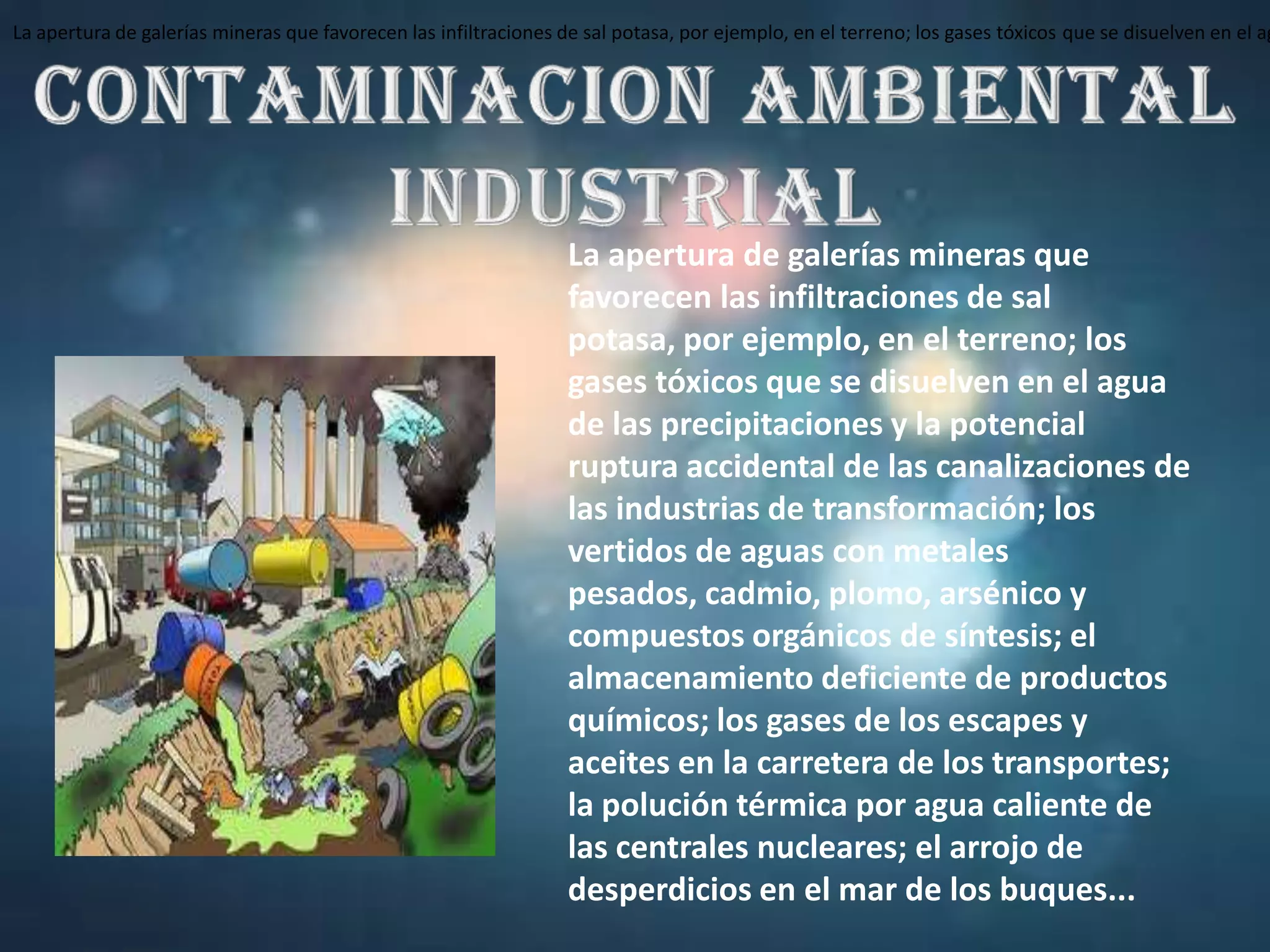 La apertura de galerías mineras que favorecen las infiltraciones de sal potasa, por ejemplo, en el terreno; los gases tóxicos que se disuelven en el agua de las precipitaciones y la potencial ruptura accidental de las canalizaciones de las industrias de transformación; los vertidos de aguas con metales pesados, cadmio, plomo, arsénico y compuestos orgánicos de síntesis; el almacenamiento deficiente de productos químicos; los gases de los escapes y aceites en la carretera de los transportes; la polución térmica por agua caliente de las centrales nucleares; el arrojo de desperdicios en el mar de los buques...CONTAMINACION AMBIENTAL INDUSTRIALLa apertura de galerías mineras que favorecen las infiltraciones de sal potasa, por ejemplo, en el terreno; los gases tóxicos que se disuelven en el agua de las precipitaciones y la potencial ruptura accidental de las canalizaciones de las industrias de transformación; los vertidos de aguas con metales pesados, cadmio, plomo, arsénico y compuestos orgánicos de síntesis; el almacenamiento deficiente de productos químicos; los gases de los escapes y aceites en la carretera de los transportes; la polución térmica por agua caliente de las centrales nucleares; el arrojo de desperdicios en el mar de los buques...